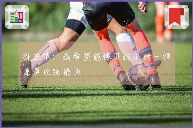 孙正范：我希望能像贝林厄姆一样兼具攻防能力