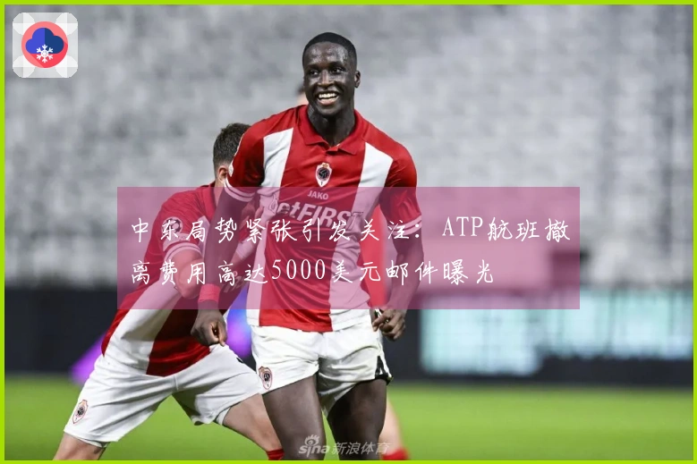 中东局势紧张引发关注：ATP航班撤离费用高达5000美元邮件曝光