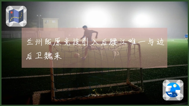 兰州陇原竞技引入后腰江唯一与边后卫魏来