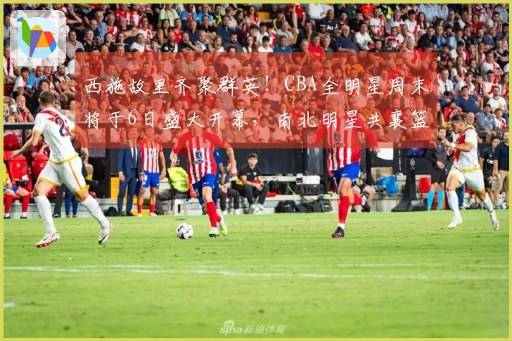 西施故里齐聚群英！CBA全明星周末将于6日盛大开幕，南北明星共襄篮球盛事