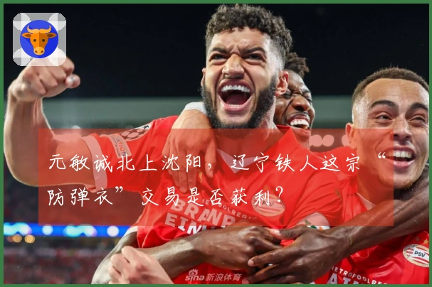 元敏诚北上沈阳，辽宁铁人这宗“防弹衣”交易是否获利？