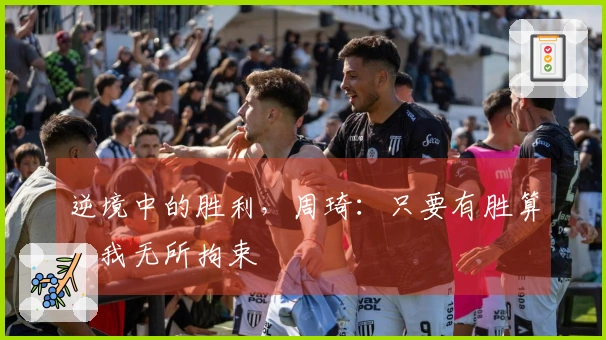 逆境中的胜利,周琦:只要有胜算,我无所拘束