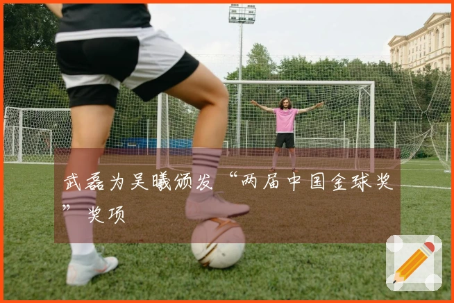 武磊为吴曦颁发“两届中国金球奖”奖项