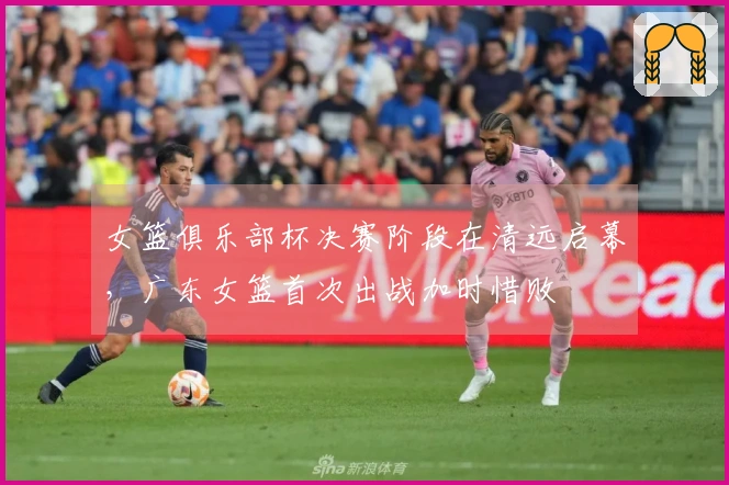 女篮俱乐部杯决赛阶段在清远启幕，广东女篮首次出战加时惜败