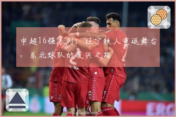 中超16强系列：辽宁铁人重返舞台，东北球队的复兴之路