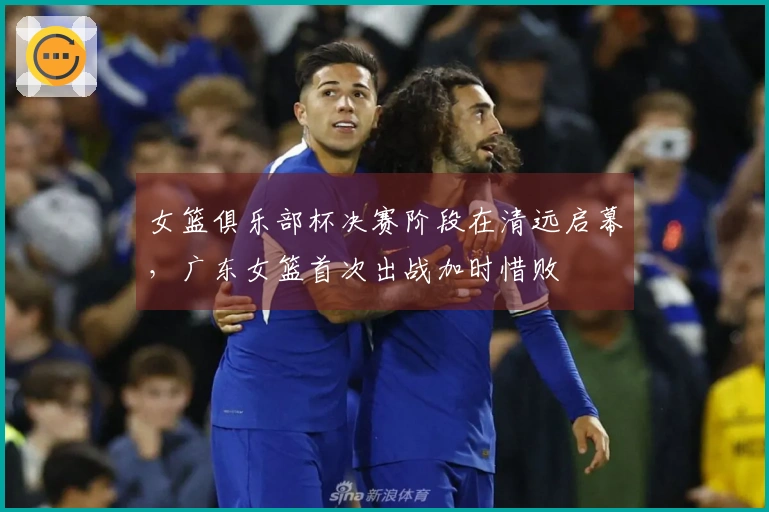 女篮俱乐部杯决赛阶段在清远启幕，广东女篮首次出战加时惜败